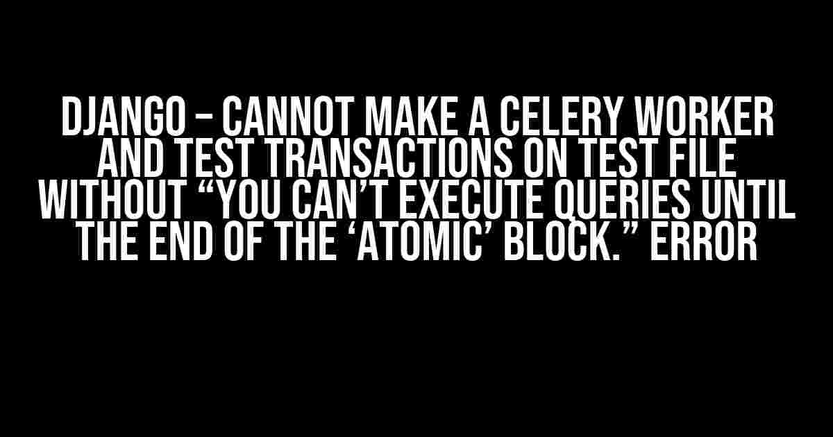 Django – Cannot make a celery worker and test transactions on test file without “You can’t execute queries until the end of the ‘atomic’ block.” error